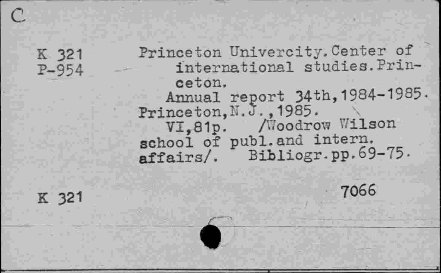 ﻿K 321 P-954	Princeton Univercity.Center of international studies.Princeton. Annual report 34th,1984-1985. Princeton,N. J.,1985.	\ VI,81p. A'roodrow Wilson school of publ.and intern, affairs/.	Bibliogr-pp.69-75•
k 321	7066